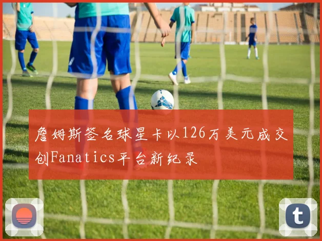 詹姆斯签名球星卡以126万美元成交创Fanatics平台新纪录