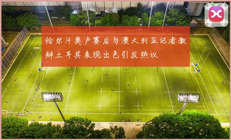 恰尔汗奥卢赛后与澳大利亚记者激辩土耳其表现出色引发热议