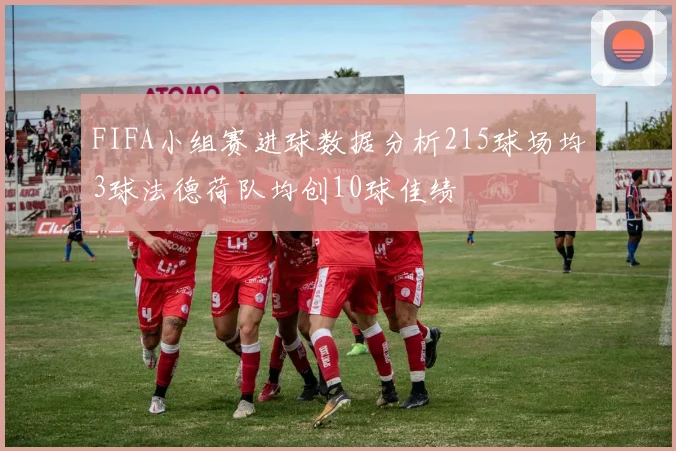 FIFA小组赛进球数据分析215球场均3球法德荷队均创10球佳绩