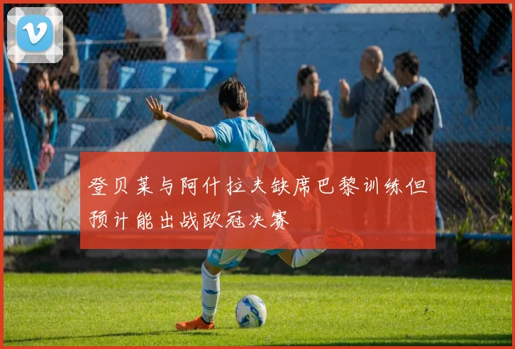 登贝莱与阿什拉夫缺席巴黎训练但预计能出战欧冠决赛