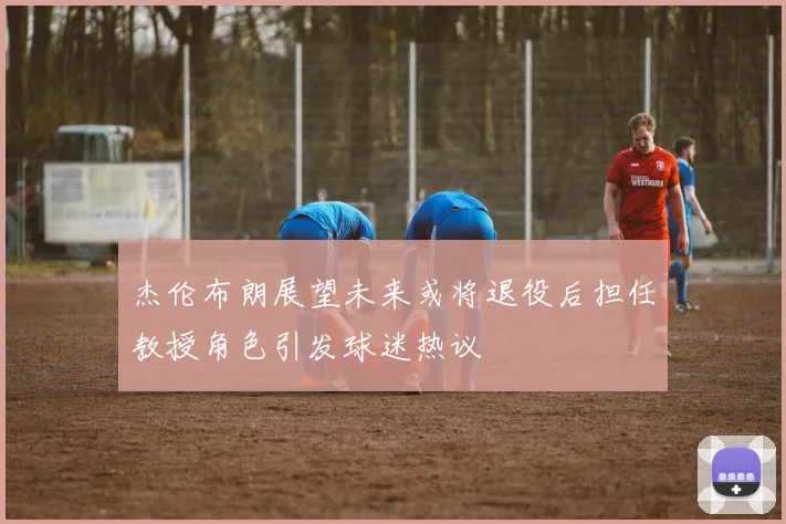 杰伦布朗展望未来或将退役后担任教授角色引发球迷热议