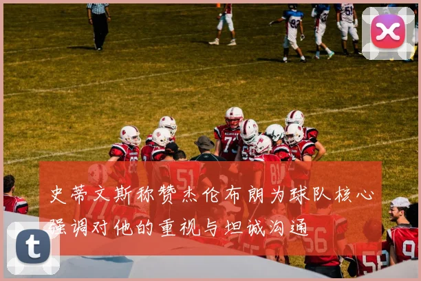 史蒂文斯称赞杰伦布朗为球队核心强调对他的重视与坦诚沟通