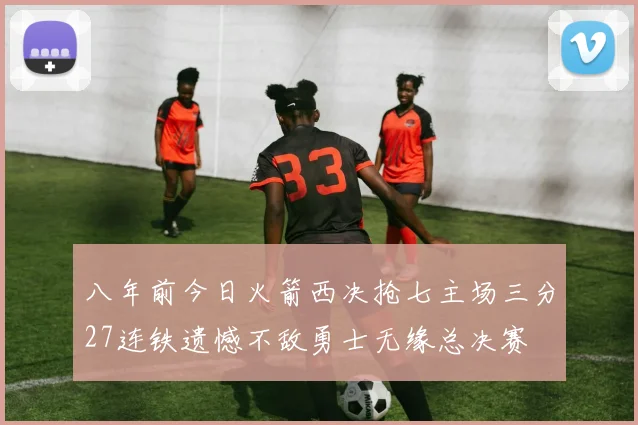 八年前今日火箭西决抢七主场三分27连铁遗憾不敌勇士无缘总决赛